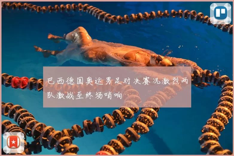 巴西德国奥运男足对决赛况激烈两队激战至终场哨响