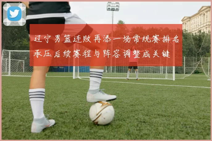 辽宁男篮连败再添一场常规赛排名承压后续赛程与阵容调整成关键