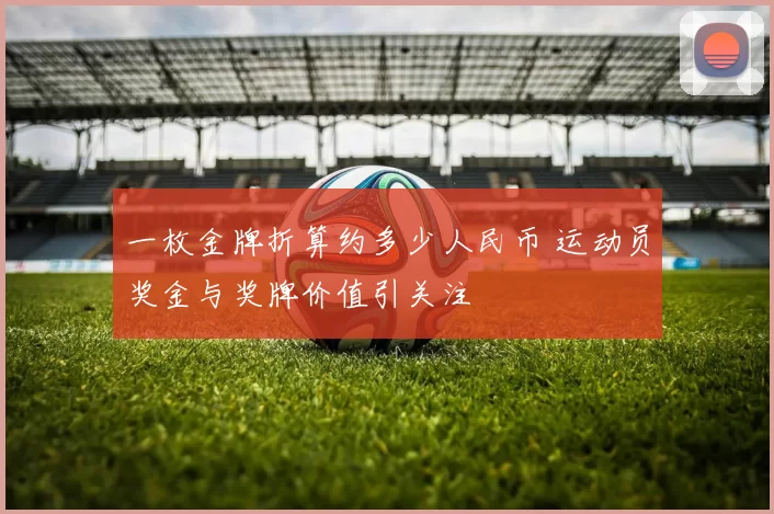 一枚金牌折算约多少人民币 运动员奖金与奖牌价值引关注