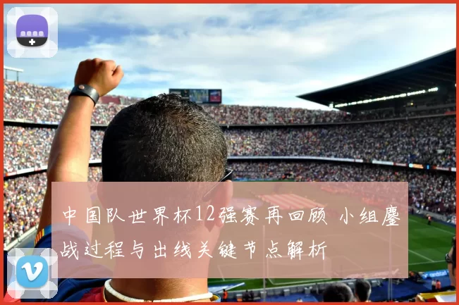 中国队世界杯12强赛再回顾 小组鏖战过程与出线关键节点解析