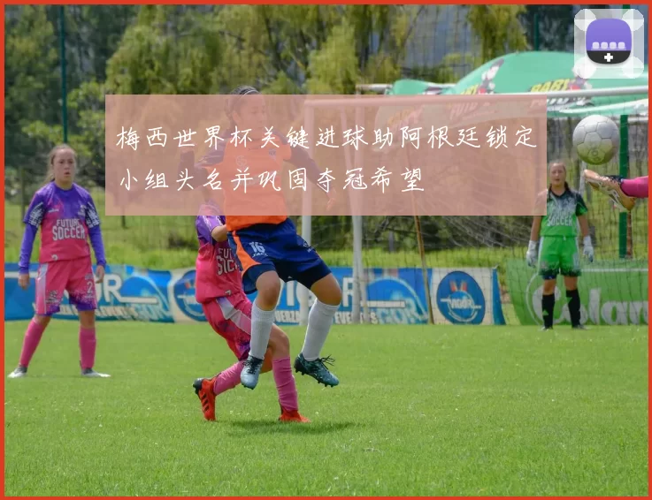 梅西世界杯关键进球助阿根廷锁定小组头名并巩固夺冠希望