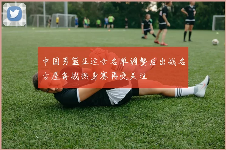 中国男篮亚运会名单调整后出战名古屋备战热身赛再受关注