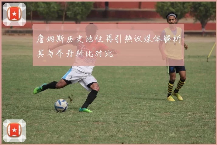 詹姆斯历史地位再引热议媒体解析其与乔丹科比对比