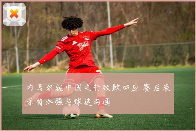 内马尔就中国之行致歉回应 赛后表示将加强与球迷沟通