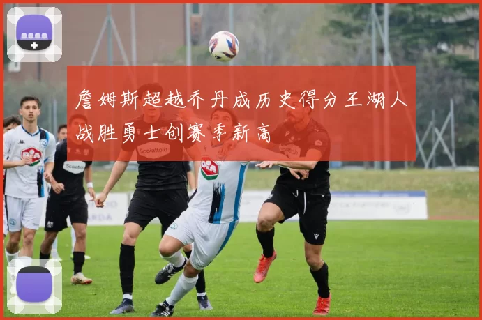 詹姆斯超越乔丹成历史得分王湖人战胜勇士创赛季新高