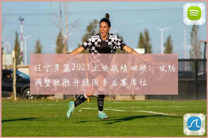 辽宁男篮2021主场战绩回顾：攻防调整致胜并稳固季后赛席位