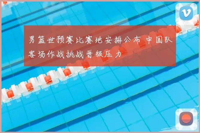 男篮世预赛比赛地安排公布 中国队客场作战挑战晋级压力