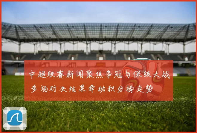 中超联赛新闻聚焦争冠与保级大战 多场对决结果牵动积分榜走势