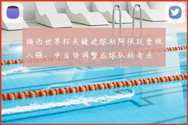 梅西世界杯关键进球助阿根廷晋级八强，中后场调整成球队新考点