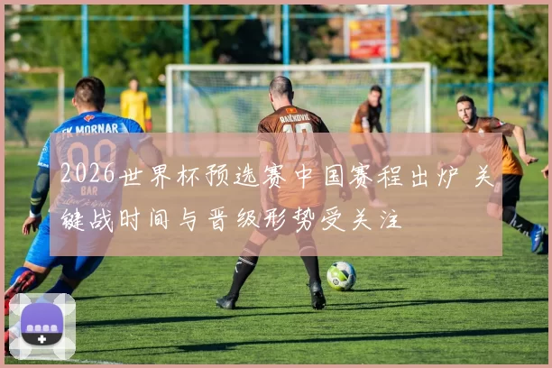 2026世界杯预选赛中国赛程出炉 关键战时间与晋级形势受关注