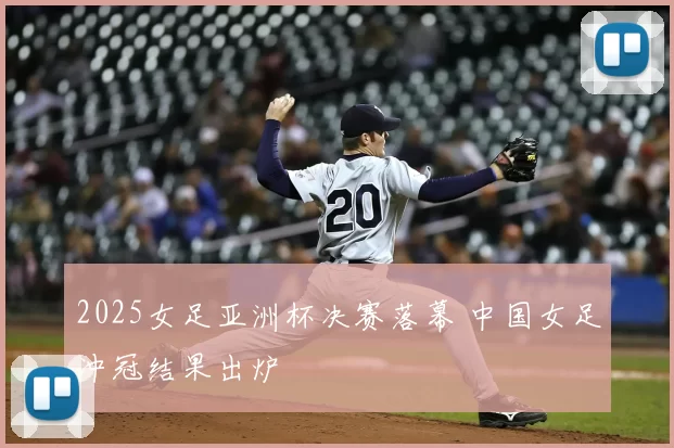 2025女足亚洲杯决赛落幕 中国女足冲冠结果出炉