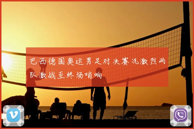 巴西德国奥运男足对决赛况激烈两队激战至终场哨响