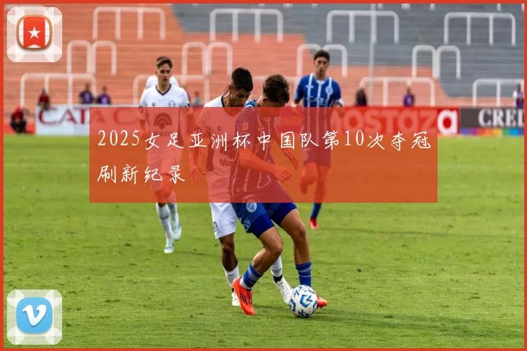 2025女足亚洲杯中国队第10次夺冠刷新纪录