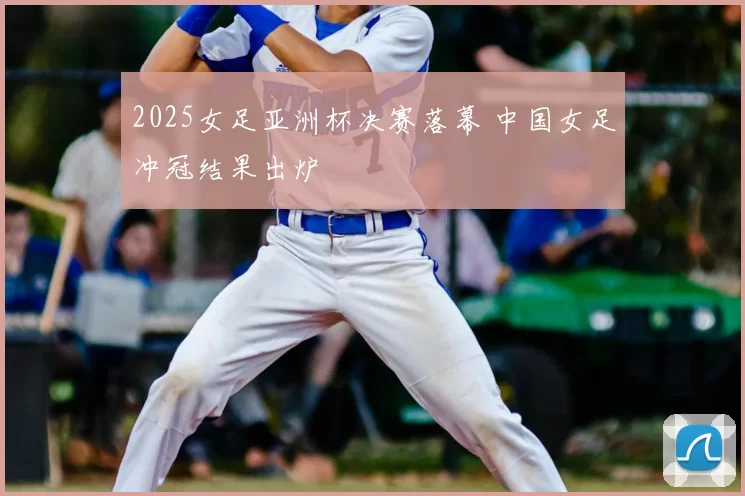 2025女足亚洲杯决赛落幕 中国女足冲冠结果出炉