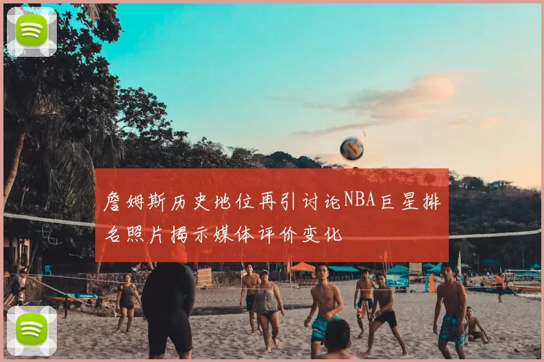 詹姆斯历史地位再引讨论NBA巨星排名照片揭示媒体评价变化