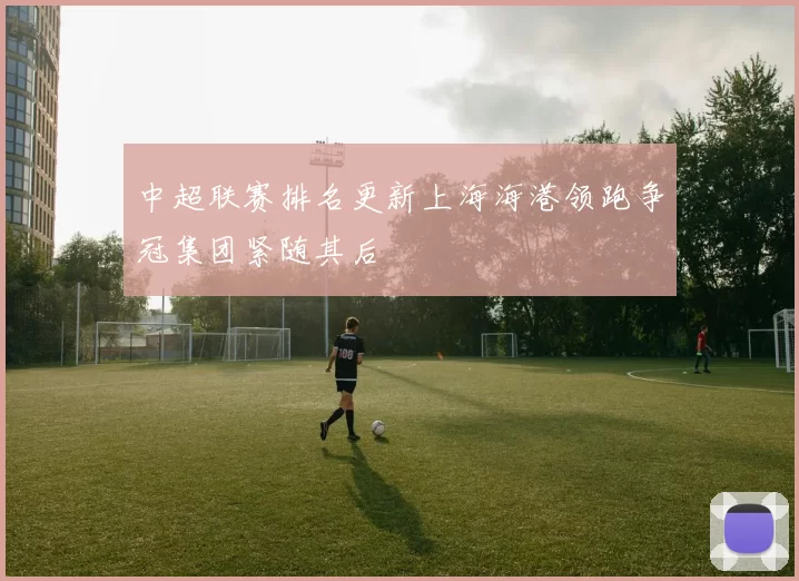 中超联赛排名更新上海海港领跑争冠集团紧随其后