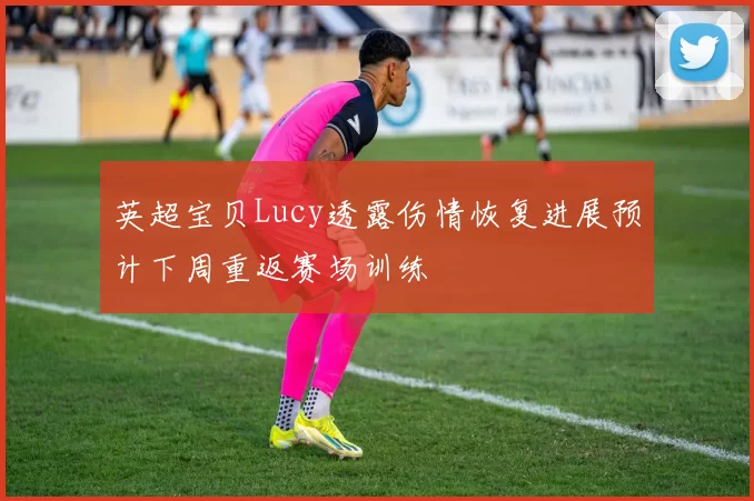 英超宝贝Lucy透露伤情恢复进展预计下周重返赛场训练