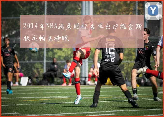 2014年NBA选秀顺位名单出炉维金斯状元帕克榜眼