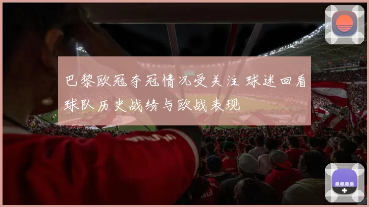巴黎欧冠夺冠情况受关注 球迷回看球队历史战绩与欧战表现