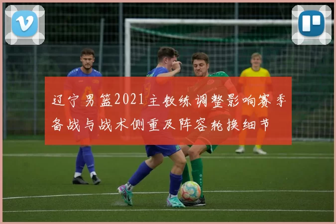 辽宁男篮2021主教练调整影响赛季备战与战术侧重及阵容轮换细节