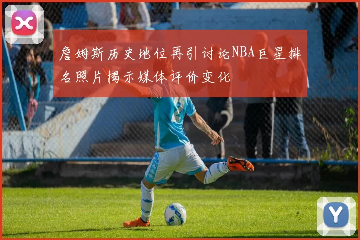 詹姆斯历史地位再引讨论NBA巨星排名照片揭示媒体评价变化
