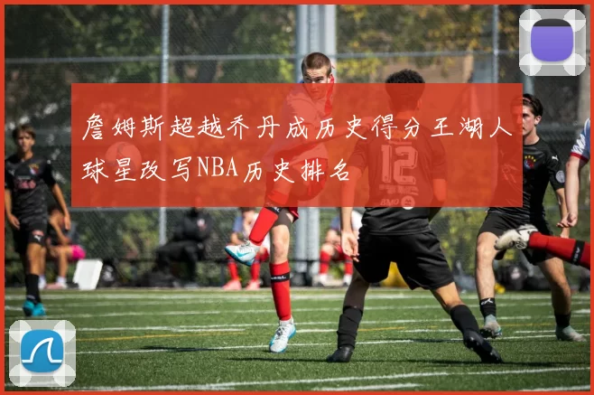 詹姆斯超越乔丹成历史得分王湖人球星改写NBA历史排名