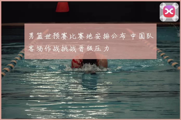 男篮世预赛比赛地安排公布 中国队客场作战挑战晋级压力