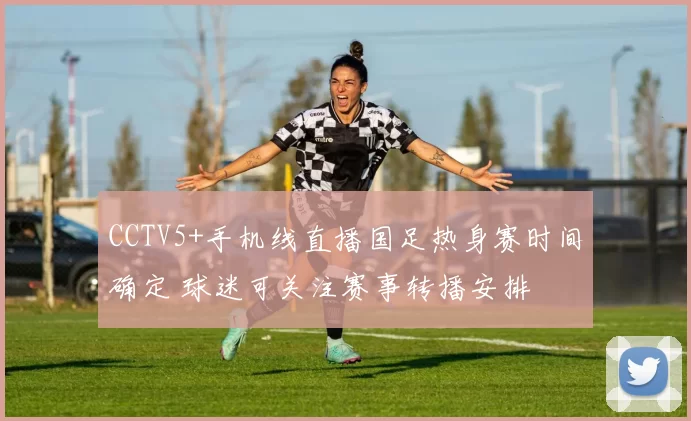 CCTV5+手机线直播国足热身赛时间确定 球迷可关注赛事转播安排