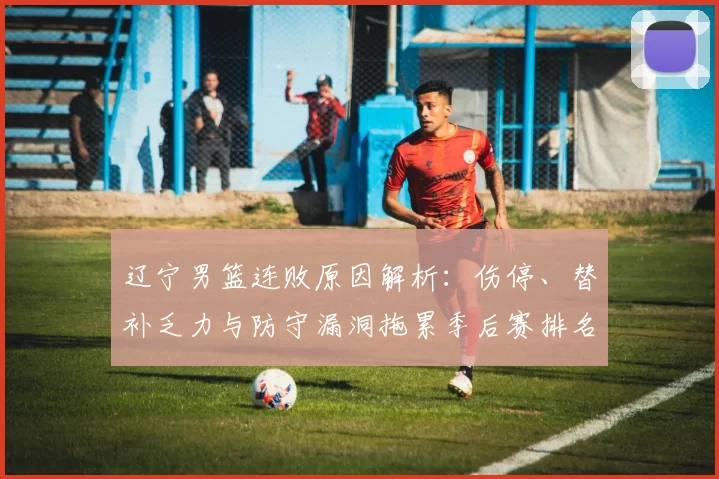 辽宁男篮连败原因解析：伤停、替补乏力与防守漏洞拖累季后赛排名